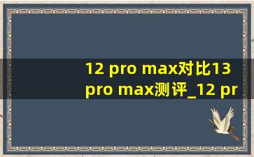 12 pro max对比13 pro max测评_12 pro max对比13 pro max电池